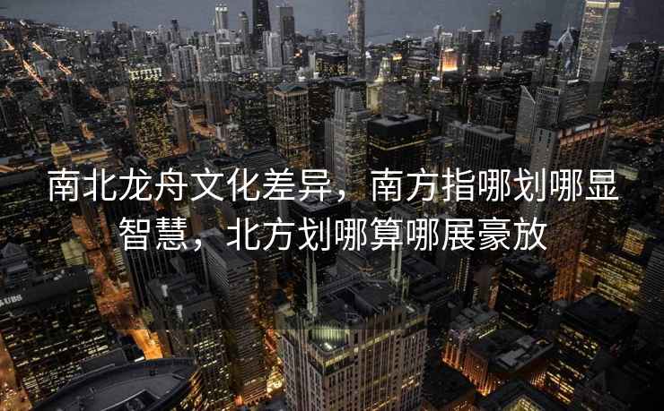 南北龍舟文化差異，南方指哪劃哪顯智慧，北方劃哪算哪展豪放