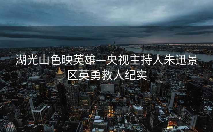湖光山色映英雄—央視主持人朱迅景區英勇救人紀實