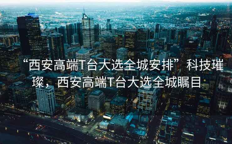 “西安高端T臺大選全城安排”科技璀璨，西安高端T臺大選全城矚目