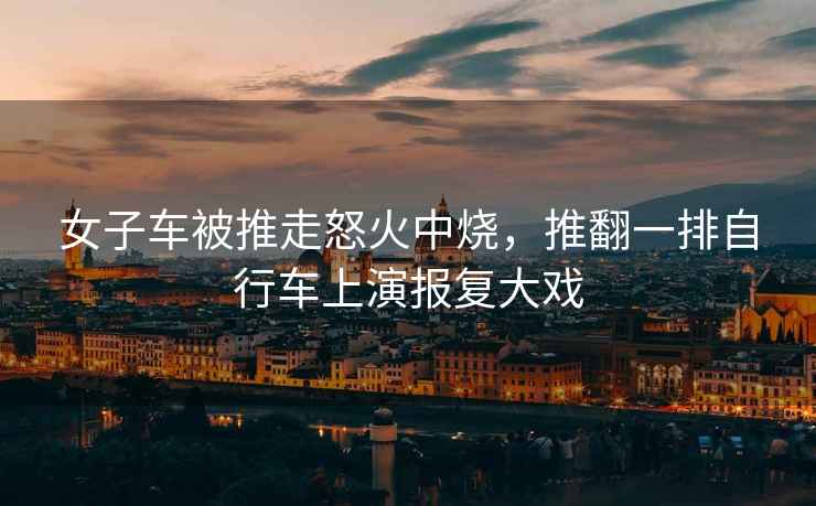 女子車被推走怒火中燒，推翻一排自行車上演報復大戲