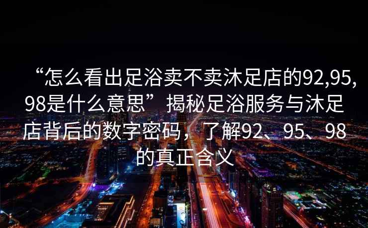 “怎么看出足浴賣不賣沐足店的92,95,98是什么意思”揭秘足浴服務與沐足店背后的數字密碼，了解92、95、98的真正含義