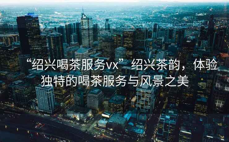 “紹興喝茶服務(wù)vx”紹興茶韻，體驗獨特的喝茶服務(wù)與風景之美
