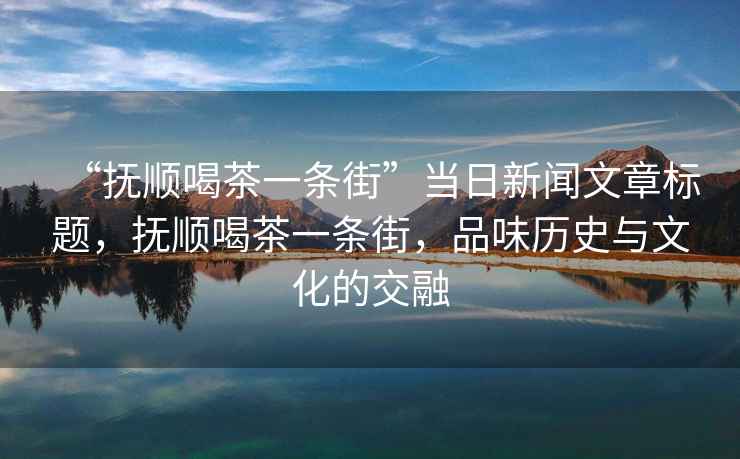 “撫順喝茶一條街”當日新聞文章標題，撫順喝茶一條街，品味歷史與文化的交融