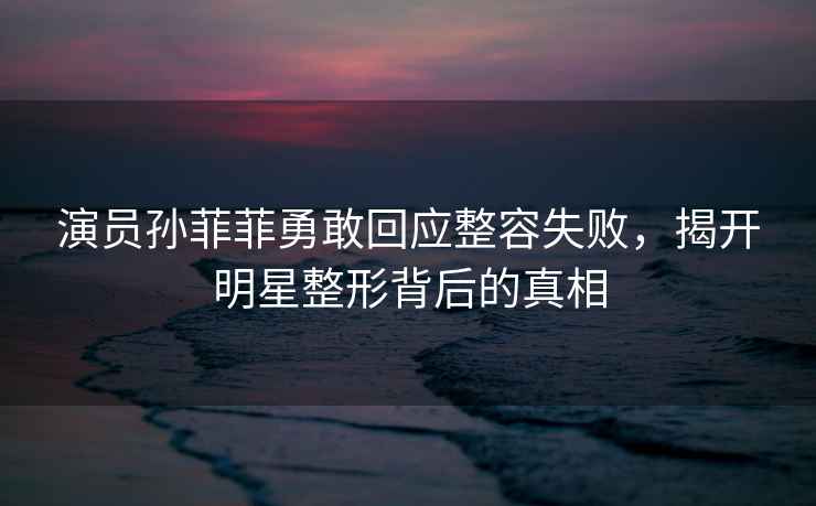 演員孫菲菲勇敢回應整容失敗，揭開明星整形背后的真相
