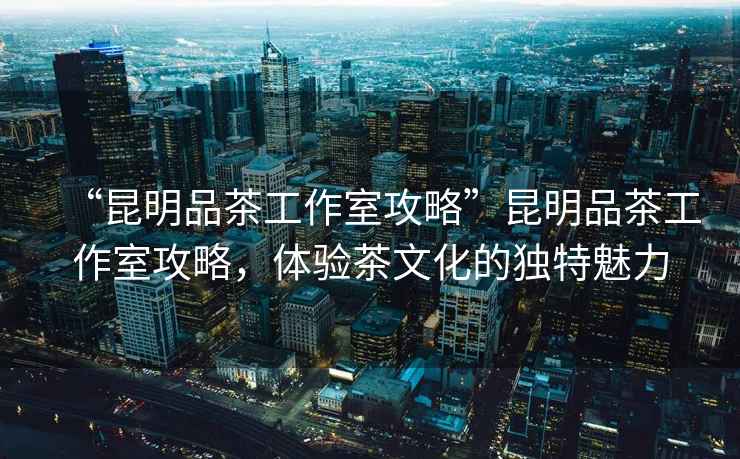 “昆明品茶工作室攻略”昆明品茶工作室攻略，體驗(yàn)茶文化的獨(dú)特魅力