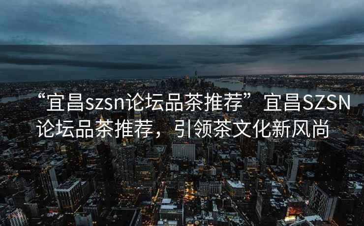 “宜昌szsn論壇品茶推薦”宜昌SZSN論壇品茶推薦，引領茶文化新風尚
