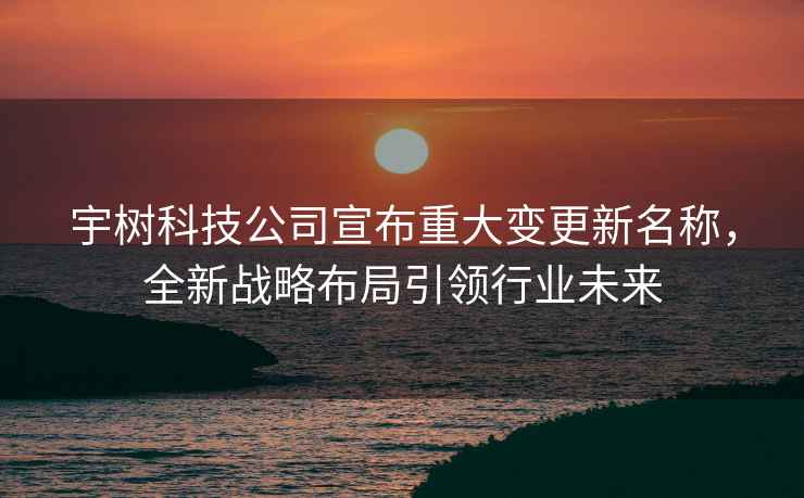 宇樹科技公司宣布重大變更新名稱，全新戰略布局引領行業未來