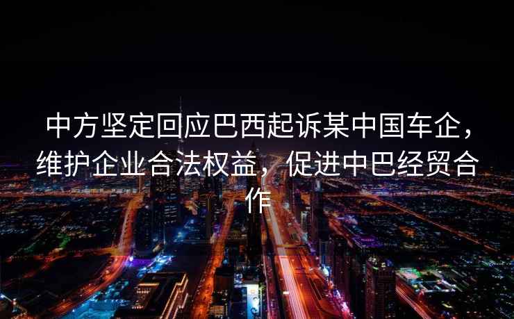 中方堅定回應巴西起訴某中國車企，維護企業(yè)合法權益，促進中巴經貿合作