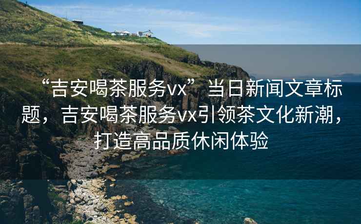 “吉安喝茶服務vx”當日新聞文章標題，吉安喝茶服務vx引領茶文化新潮，打造高品質休閑體驗