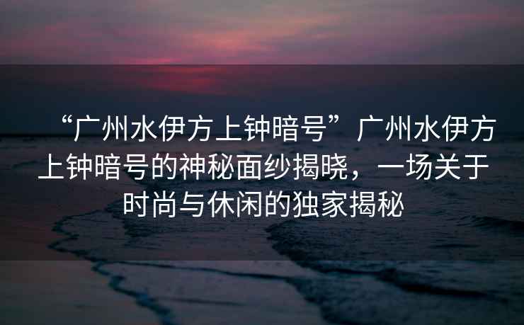 “廣州水伊方上鐘暗號(hào)”廣州水伊方上鐘暗號(hào)的神秘面紗揭曉，一場關(guān)于時(shí)尚與休閑的獨(dú)家揭秘