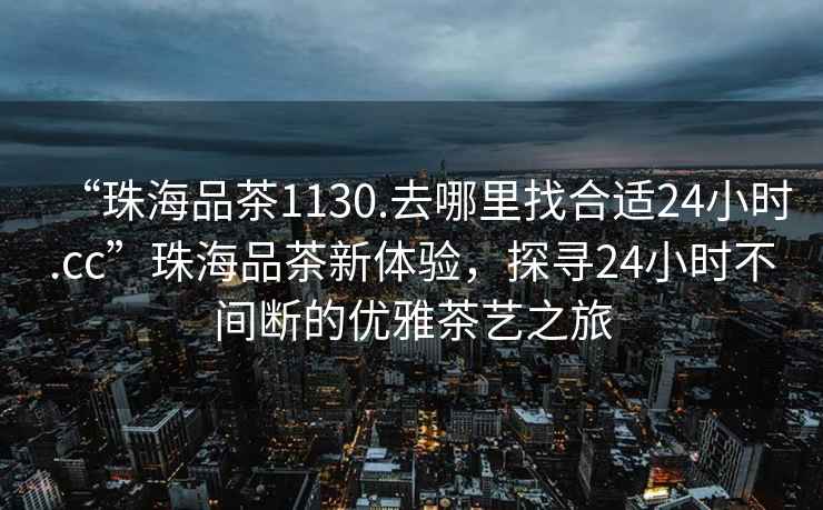 “珠海品茶1130.去哪里找合適24小時(shí).cc”珠海品茶新體驗(yàn)，探尋24小時(shí)不間斷的優(yōu)雅茶藝之旅