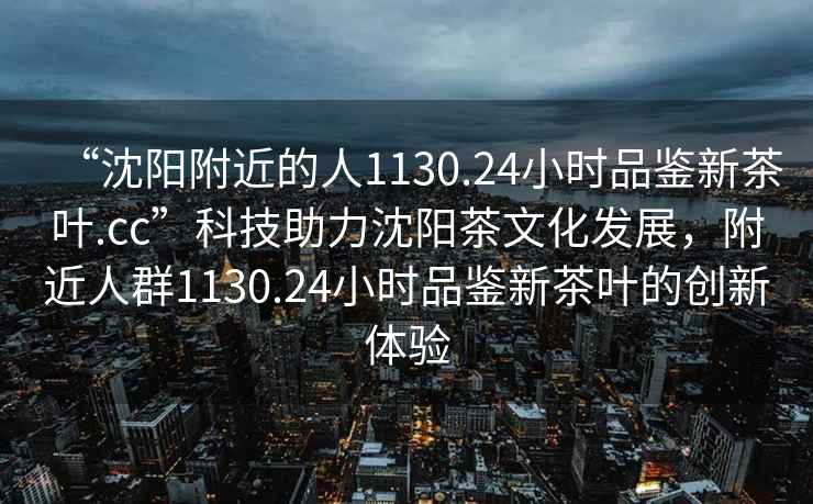 “沈陽附近的人1130.24小時品鑒新茶葉.cc”科技助力沈陽茶文化發展，附近人群1130.24小時品鑒新茶葉的創新體驗