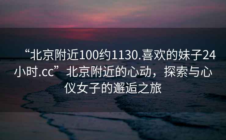 “北京附近100約1130.喜歡的妹子24小時.cc”北京附近的心動，探索與心儀女子的邂逅之旅