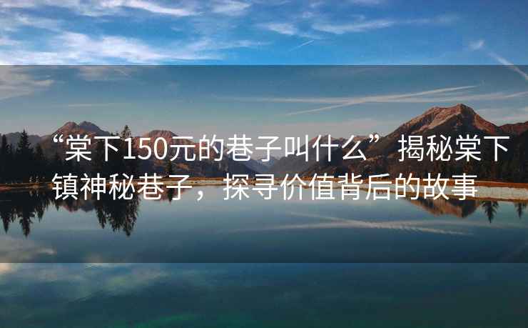 “棠下150元的巷子叫什么”揭秘棠下鎮(zhèn)神秘巷子，探尋價值背后的故事