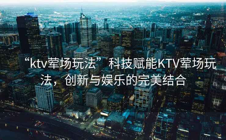 “ktv葷場玩法”科技賦能KTV葷場玩法，創新與娛樂的完美結合
