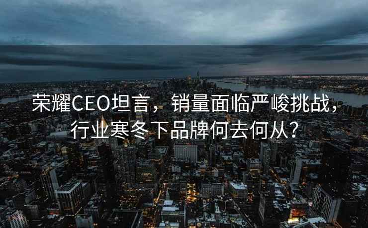 榮耀CEO坦言，銷量面臨嚴(yán)峻挑戰(zhàn)，行業(yè)寒冬下品牌何去何從？