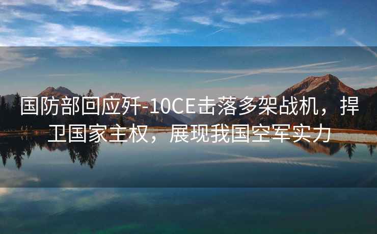 國防部回應殲-10CE擊落多架戰機，捍衛國家主權，展現我國空軍實力