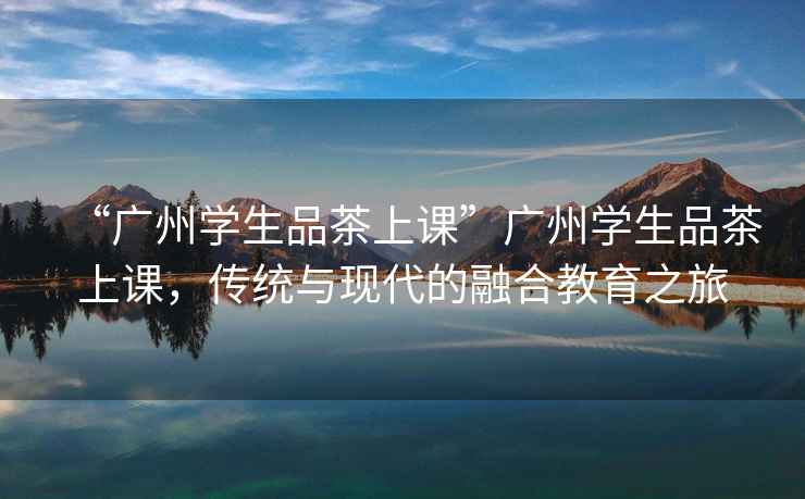 “廣州學生品茶上課”廣州學生品茶上課，傳統與現代的融合教育之旅