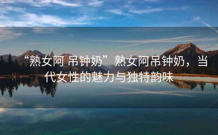 “熟女阿 吊鐘奶”熟女阿吊鐘奶，當(dāng)代女性的魅力與獨特韻味