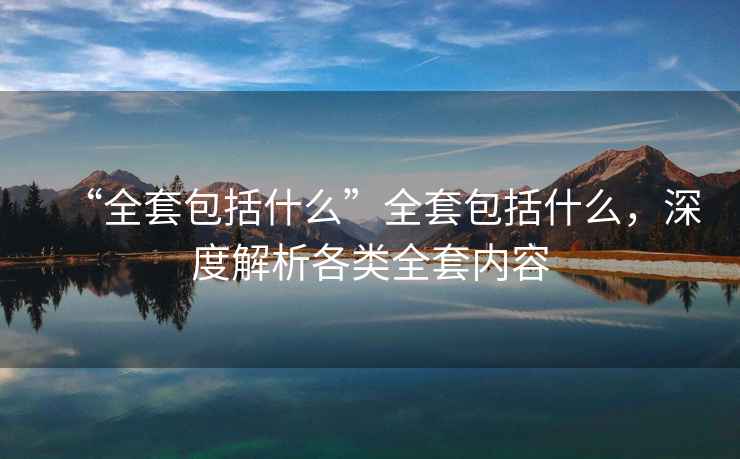 “全套包括什么”全套包括什么，深度解析各類全套內(nèi)容