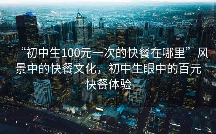 “初中生100元一次的快餐在哪里”風景中的快餐文化，初中生眼中的百元快餐體驗