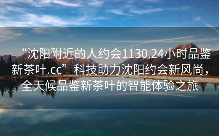 “沈陽(yáng)附近的人約會(huì)1130.24小時(shí)品鑒新茶葉.cc”科技助力沈陽(yáng)約會(huì)新風(fēng)尚，全天候品鑒新茶葉的智能體驗(yàn)之旅