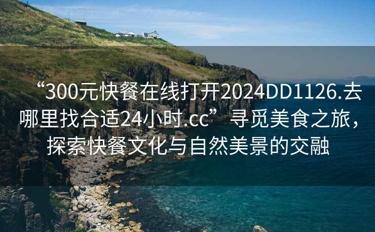 “300元快餐在線打開2024DD1126.去哪里找合適24小時.cc”尋覓美食之旅，探索快餐文化與自然美景的交融