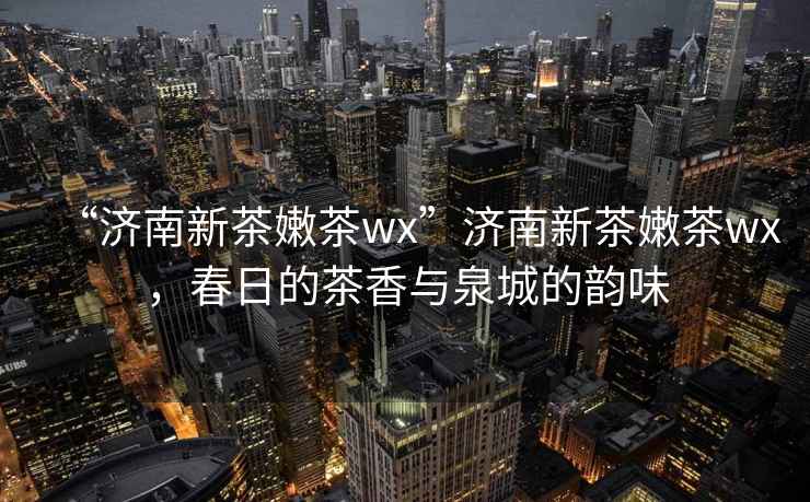 “濟南新茶嫩茶wx”濟南新茶嫩茶wx，春日的茶香與泉城的韻味