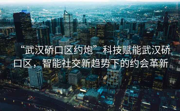 “武漢硚口區約炮”科技賦能武漢硚口區，智能社交新趨勢下的約會革新