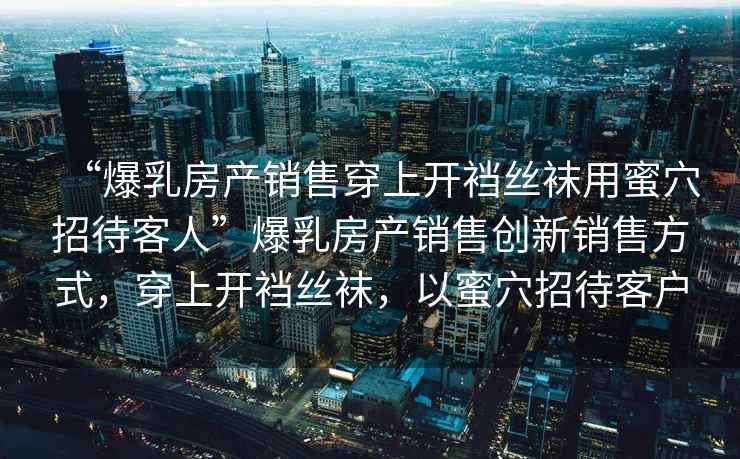 “爆乳房產(chǎn)銷售穿上開襠絲襪用蜜穴招待客人”爆乳房產(chǎn)銷售創(chuàng)新銷售方式，穿上開襠絲襪，以蜜穴招待客戶