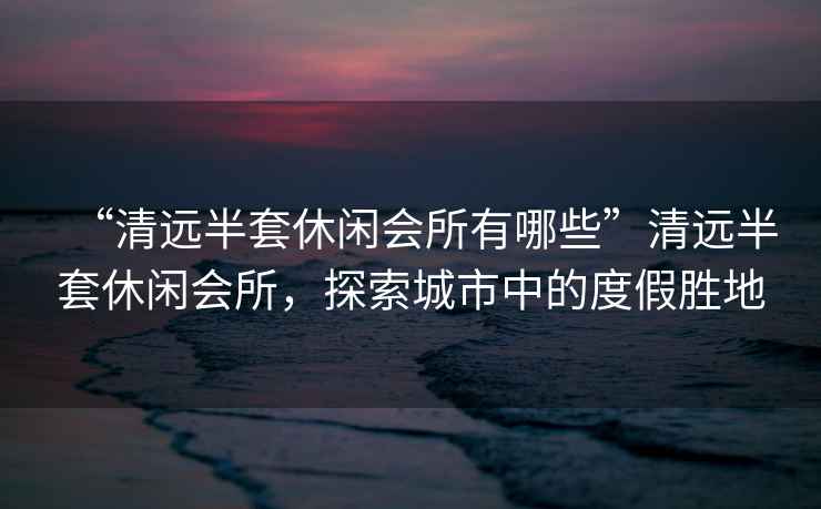 “清遠半套休閑會所有哪些”清遠半套休閑會所，探索城市中的度假勝地