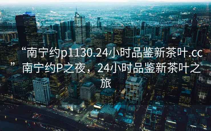 “南寧約p1130.24小時品鑒新茶葉.cc”南寧約P之夜，24小時品鑒新茶葉之旅
