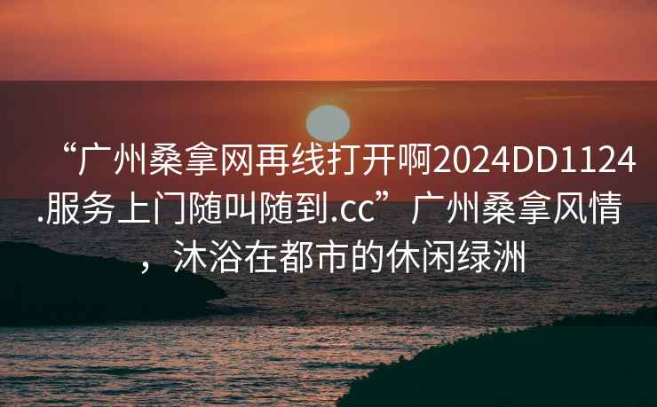 “廣州桑拿網再線打開啊2024DD1124.服務上門隨叫隨到.cc”廣州桑拿風情，沐浴在都市的休閑綠洲