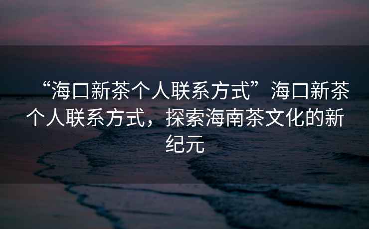“海口新茶個人聯系方式”海口新茶個人聯系方式，探索海南茶文化的新紀元