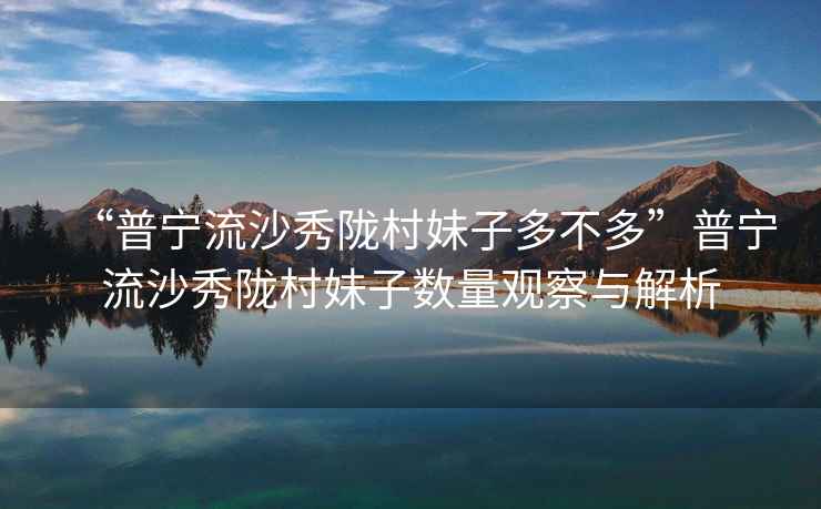 “普寧流沙秀隴村妹子多不多”普寧流沙秀隴村妹子數量觀察與解析