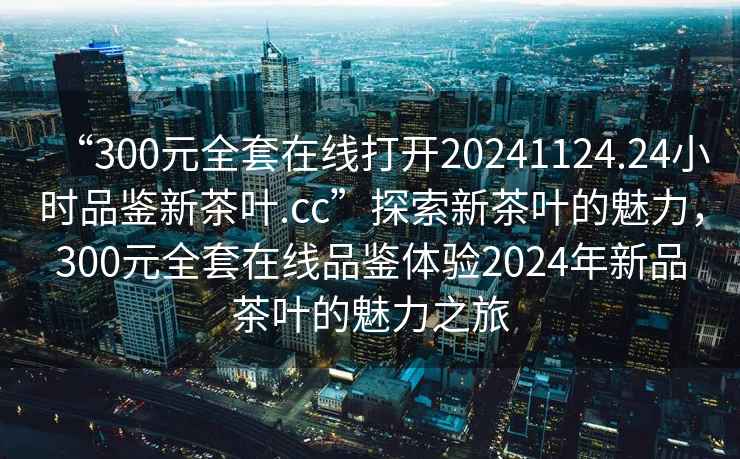 “300元全套在線打開20241124.24小時(shí)品鑒新茶葉.cc”探索新茶葉的魅力，300元全套在線品鑒體驗(yàn)2024年新品茶葉的魅力之旅