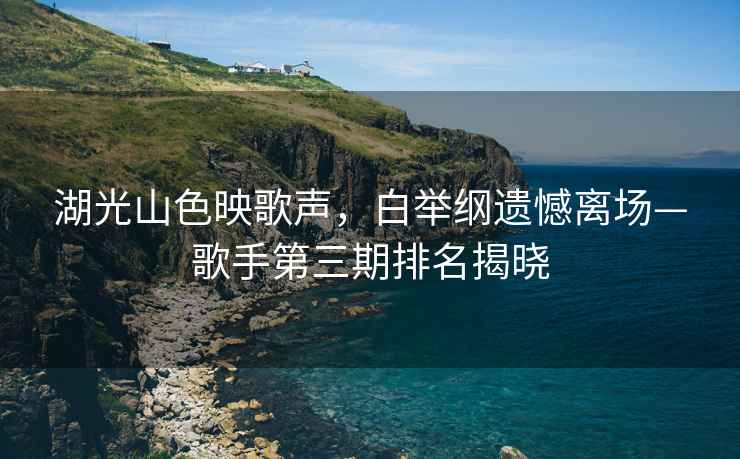 湖光山色映歌聲，白舉綱遺憾離場(chǎng)—歌手第三期排名揭曉