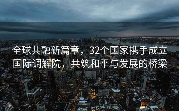 全球共融新篇章，32個國家攜手成立國際調解院，共筑和平與發展的橋梁