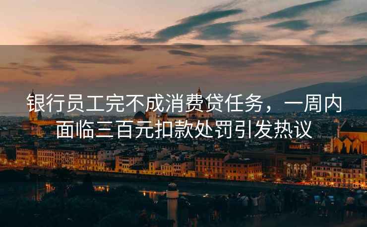 銀行員工完不成消費貸任務，一周內面臨三百元扣款處罰引發熱議