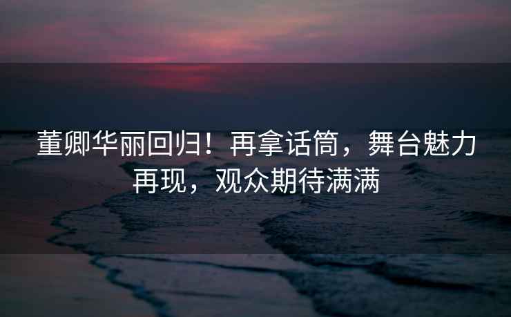 董卿華麗回歸！再拿話筒，舞臺魅力再現，觀眾期待滿滿