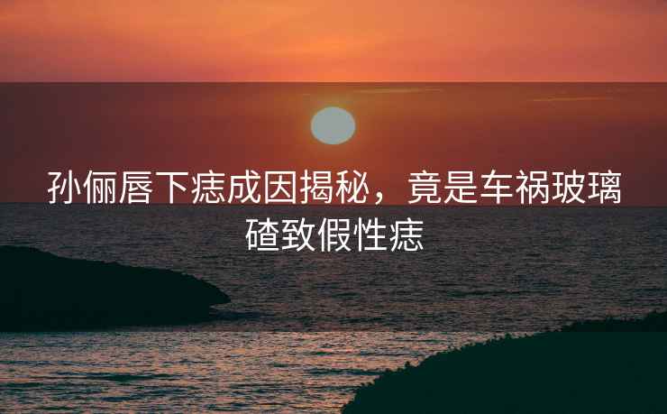 孫儷唇下痣成因揭秘，竟是車禍玻璃碴致假性痣