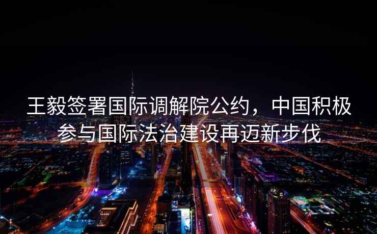 王毅簽署國際調(diào)解院公約，中國積極參與國際法治建設(shè)再邁新步伐