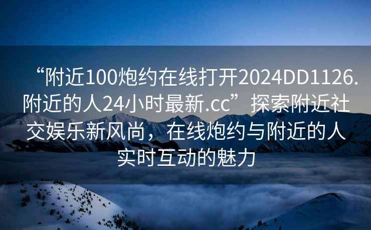 “附近100炮約在線打開2024DD1126.附近的人24小時最新.cc”探索附近社交娛樂新風(fēng)尚，在線炮約與附近的人實(shí)時互動的魅力