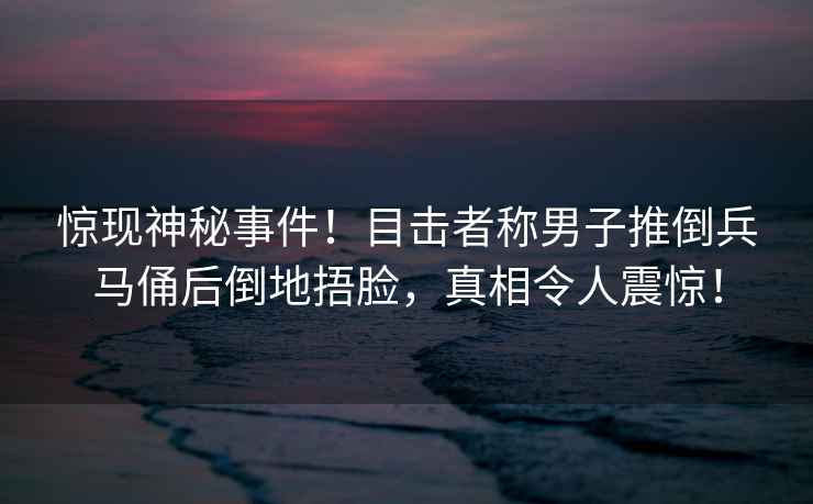 驚現神秘事件！目擊者稱男子推倒兵馬俑后倒地捂臉，真相令人震驚！
