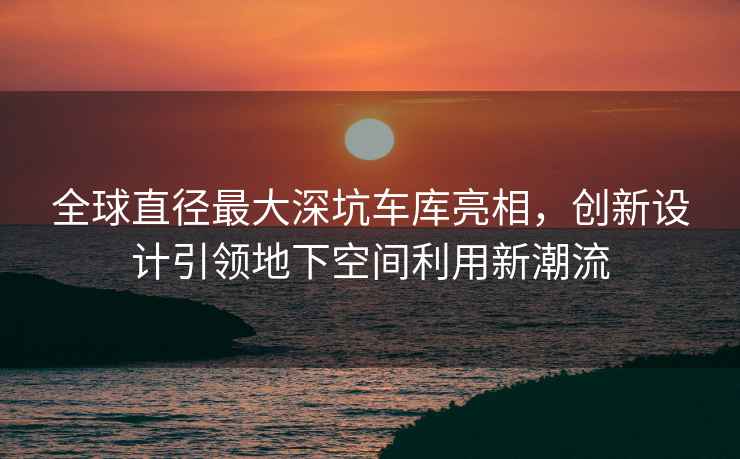 全球直徑最大深坑車庫亮相，創新設計引領地下空間利用新潮流
