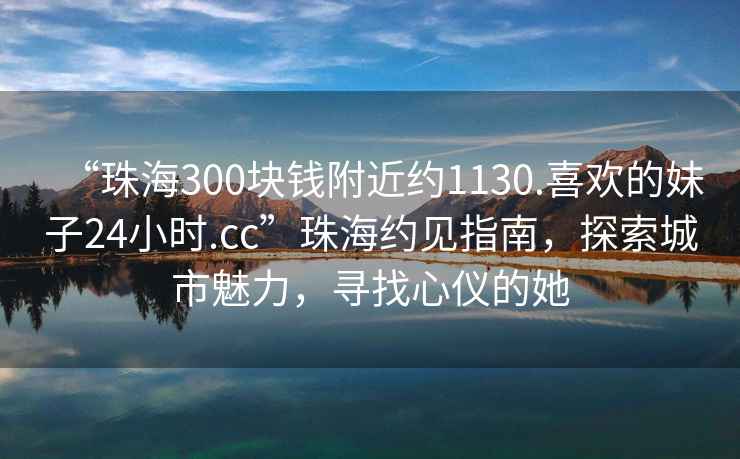 “珠海300塊錢附近約1130.喜歡的妹子24小時.cc”珠海約見指南，探索城市魅力，尋找心儀的她