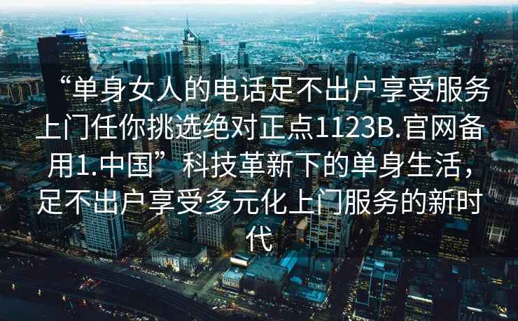 “單身女人的電話足不出戶享受服務上門任你挑選絕對正點1123B.官網備用1.中國”科技革新下的單身生活，足不出戶享受多元化上門服務的新時代