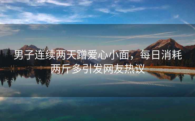 男子連續兩天蹭愛心小面，每日消耗兩斤多引發網友熱議