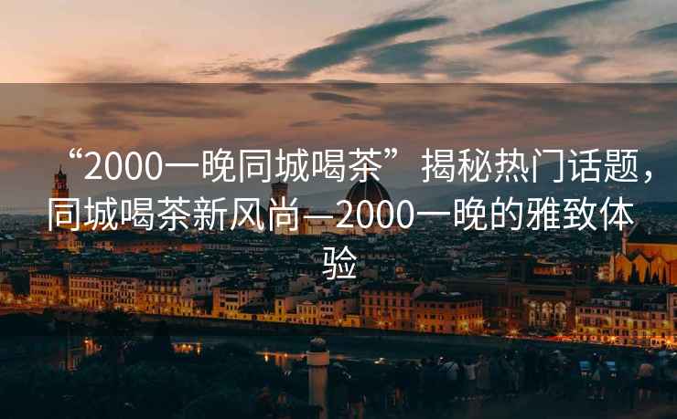 “2000一晚同城喝茶”揭秘熱門話題，同城喝茶新風尚—2000一晚的雅致體驗