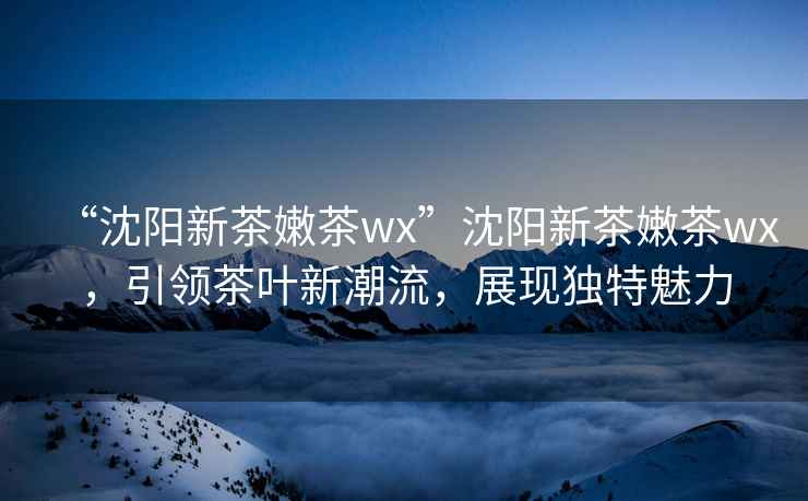 “沈陽新茶嫩茶wx”沈陽新茶嫩茶wx，引領茶葉新潮流，展現獨特魅力